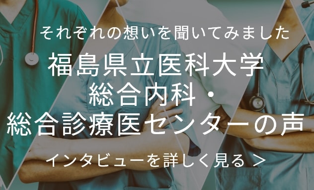 それぞれの想いを聞いてみました 福島県立医科大学 総合内科・総合診療医センターの声 インタビューを詳しくみる