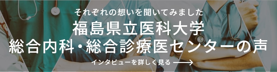 それぞれの想いを聞いてみました 福島県立医科大学 総合内科・総合診療医センターの声 インタビューを詳しくみる